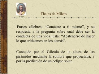 Thales de Mileto
Frases célebres: “Conócete a ti mismo”, y su
respuesta a la pregunta sobre cuál debe ser la
conducta de una vida justa: “Abstenerse de hacer
lo que criticamos en los demás”.
Conocido por el Cálculo de la altura de las
pirámides mediante la sombra que proyectaba, y
por la predicción de un eclipse solar.
Tales de Mileto
 