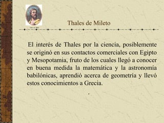 Thales de Mileto
El interés de Thales por la ciencia, posiblemente
se originó en sus contactos comerciales con Egipto
y Mesopotamia, fruto de los cuales llegó a conocer
en buena medida la matemática y la astronomía
babilónicas, aprendió acerca de geometría y llevó
estos conocimientos a Grecia.
.
Tales de Mileto
 