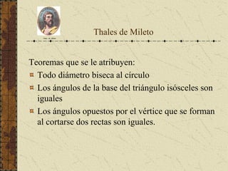 Thales de Mileto
Teoremas que se le atribuyen:
Todo diámetro biseca al círculo
Los ángulos de la base del triángulo isósceles son
iguales
Los ángulos opuestos por el vértice que se forman
al cortarse dos rectas son iguales.
Tales de Mileto
 