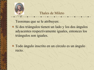 Thales de Mileto
Teoremas que se le atribuyen:
Si dos triángulos tienen un lado y los dos ángulos
adyacentes respectivamente iguales, entonces los
triángulos son iguales.
Todo ángulo inscrito en un círculo es un ángulo
recto.
Tales de Mileto
 