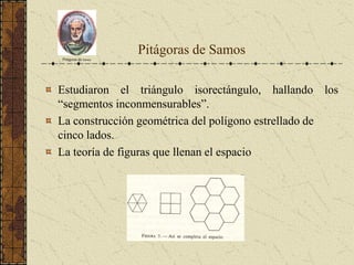 Pitágoras de Samos
Estudiaron el triángulo isorectángulo, hallando los
“segmentos inconmensurables”.
La construcción geométrica del polígono estrellado de
cinco lados.
La teoría de figuras que llenan el espacio
Pitágoras de Samos
 
