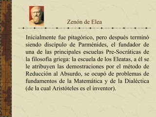 Inicialmente fue pitagórico, pero después terminó
siendo discípulo de Parménides, el fundador de
una de las principales escuelas Pre-Socráticas de
la filosofía griega: la escuela de los Eleatas, a él se
le atribuyen las demostraciones por el método de
Reducción al Absurdo, se ocupó de problemas de
fundamentos de la Matemática y de la Dialéctica
(de la cual Aristóteles es el inventor).
Zenón de Elea
 