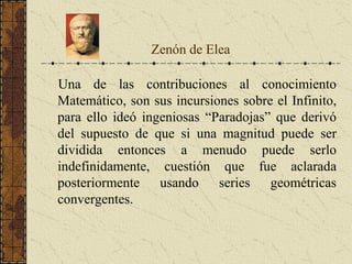 Una de las contribuciones al conocimiento
Matemático, son sus incursiones sobre el Infinito,
para ello ideó ingeniosas “Paradojas” que derivó
del supuesto de que si una magnitud puede ser
dividida entonces a menudo puede serlo
indefinidamente, cuestión que fue aclarada
posteriormente usando series geométricas
convergentes.
Zenón de Elea
 