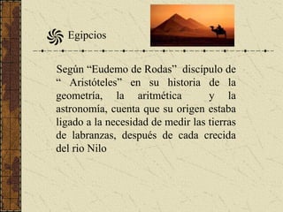 Según “Eudemo de Rodas” discípulo de
“ Aristóteles” en su historia de la
geometría, la aritmética y la
astronomía, cuenta que su origen estaba
ligado a la necesidad de medir las tierras
de labranzas, después de cada crecida
del rio Nilo
Egipcios
 