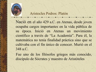 Aristocles Podros: Platón
Nació en el año 429 a.C. en Atenas, desde joven
ocupaba cargos importantes en la vida pública de
su época. Inició en Atenas un movimiento
científico a través de “La Academia”. Para él, la
matemática no tenía finalidad práctica sino que se
cultivaba con el fin único de conocer. Murió en el
348 a.C.
Fue uno de los filósofos griegos más conocido,
discípulo de Sócrates y maestro de Aristóteles
Platón
 