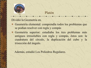 Dividió la Geometría en.
Geometría elemental: comprendía todos los problemas que
se podían resolver con regla y compás
Geometría superior: estudiaba los tres problemas más
antiguos irresolubles con regla y compás, éstos son: la
cuadratura del círculo, la duplicación del cubo y la
trisección del ángulo.
Además, estudió Los Poliedros Regulares.
Platón
Platón
 
