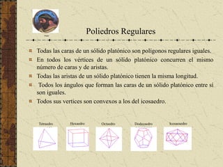 Platón
Poliedros Regulares
Todas las caras de un sólido platónico son polígonos regulares iguales.
En todos los vértices de un sólido platónico concurren el mismo
número de caras y de aristas.
Todas las aristas de un sólido platónico tienen la misma longitud.
Todos los ángulos que forman las caras de un sólido platónico entre sí
son iguales.
Todos sus vertices son convexos a los del icosaedro.
Tetraedro Hexaedro Octaedro Dodecaedro Icosaeaedro
 