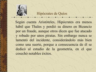 Según cuenta Aristóteles, Hipócrates era menos
hábil que Thales y perdió su dinero en Bizancio
por un fraude, aunque otros dicen que fue atacado
y robado por unos piratas. Sin embargo nunca se
lamentó del incidente, considerándolo más bien
como una suerte, porque a consecuencia de él se
dedicó al estudio de la geometría, en el que
cosechó notables éxitos.
Hipócrates de Quíos
 