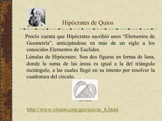 Proclo cuenta que Hipócrates escribió unos “Elementos de
Geometría”, anticipándose en más de un siglo a los
conocidos Elementos de Euclides.
Lúnulas de Hipócrates: Son dos figuras en forma de luna,
donde la suma de las áreas es igual a la del triángulo
rectángulo, a las cuales llegó en su intento por resolver la
cuadratura del círculo.
Hipócrates de Quíos
Lúnulas de Hipócrates
http://www.vitutor.com/geo/eso/ac_6.html
 