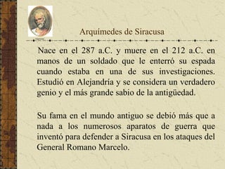 Arquímedes de Siracusa
Nace en el 287 a.C. y muere en el 212 a.C. en
manos de un soldado que le enterró su espada
cuando estaba en una de sus investigaciones.
Estudió en Alejandría y se considera un verdadero
genio y el más grande sabio de la antigüedad.
Su fama en el mundo antiguo se debió más que a
nada a los numerosos aparatos de guerra que
inventó para defender a Siracusa en los ataques del
General Romano Marcelo.
Arquímedes
 