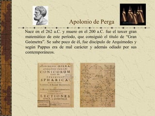 Nace en el 262 a.C. y muere en el 200 a.C. fue el tercer gran
matemático de este período, que consiguió el título de “Gran
Geómetra”. Se sabe poco de él, fue discípulo de Arquímedes y
según Pappus era de mal carácter y además odiado por sus
contemporáneos.
Apolonio de Perga
 