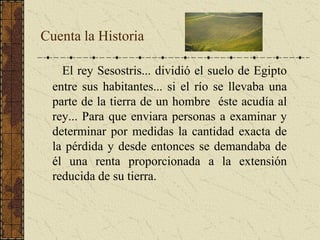 Cuenta la Historia
El rey Sesostris... dividió el suelo de Egipto
entre sus habitantes... si el río se llevaba una
parte de la tierra de un hombre éste acudía al
rey... Para que enviara personas a examinar y
determinar por medidas la cantidad exacta de
la pérdida y desde entonces se demandaba de
él una renta proporcionada a la extensión
reducida de su tierra.
 