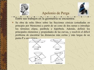 Entre sus trabajos en la geometría se encuentra:
Su obra de ocho libros sobre las Secciones cónicas (estudiadas en
principio por Menecmo) a partir de un cono de dos ramas e introdujo
los términos elipse, parábola e hipérbola. Además, definió los
principales elementos y propiedades de las curvas, y resolvió el difícil
problema de encontrar las distancias más cortas y más largas de un
punto P a una cónica.
Apolonio de Perga
 