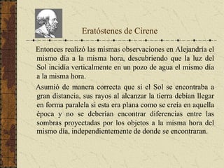 Entonces realizó las mismas observaciones en Alejandría el
mismo día a la misma hora, descubriendo que la luz del
Sol incidía verticalmente en un pozo de agua el mismo día
a la misma hora.
Asumió de manera correcta que si el Sol se encontraba a
gran distancia, sus rayos al alcanzar la tierra debían llegar
en forma paralela si esta era plana como se creía en aquella
época y no se deberían encontrar diferencias entre las
sombras proyectadas por los objetos a la misma hora del
mismo día, independientemente de donde se encontraran.
Eratóstenes de Cirene
 