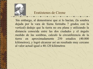 Sin embargo, al demostrarse que si lo hacían, (la sombra
dejada por la vara de Siena formaba 7 grados con la
vertical) dedujo que la tierra no era plana y utilizando la
distancia conocida entre las dos ciudades y el ángulo
medido de las sombras, calculó la circunferencia de la
tierra en aproximadamente 250 estadios (40.000
kilómetros), y logró alcanzar así un resultado muy cercano
al valor actual igual a 40.120 kilómetros
Eratóstenes de Cirene
 