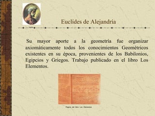 Euclídes de Alejandría
Su mayor aporte a la geometría fue organizar
axiomáticamente todos los conocimientos Geométricos
existentes en su época, provenientes de los Babilonios,
Egipcios y Griegos. Trabajo publicado en el libro Los
Elementos.
Euclides
Pagina del libro Los Elementos
 