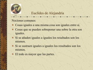 Nociones comunes:
Cosas iguales a una misma cosa son iguales entre sí.
Cosas que se pueden sobreponer una sobre la otra son
iguales.
Si se añaden iguales a iguales los resultados son los
mismos.
Si se sustraen iguales a iguales los resultados son los
mismos.
El todo es mayor que las partes.
Euclides
Euclídes de Alejandría
 