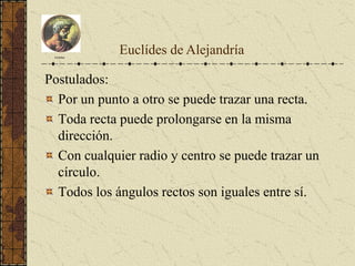 Postulados:
Por un punto a otro se puede trazar una recta.
Toda recta puede prolongarse en la misma
dirección.
Con cualquier radio y centro se puede trazar un
círculo.
Todos los ángulos rectos son iguales entre sí.
Euclides
Euclídes de Alejandría
 