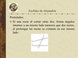 Postulados:
Si una recta al cortar otras dos, forma ángulos
internos a un mismo lado menores que dos rectos,
al prolongar las rectas se cortarán en ese mismo
lado.
Euclides
Euclídes de Alejandría
 