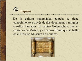 Papiros
De la cultura matemática egipcia se tiene
conocimiento a través de dos documentos antiguos
o rollos llamados: El papiro Golenischev, que se
conserva en Moscú y el papiro Rhind que se halla
en el Bristish Museum de Londres.
 