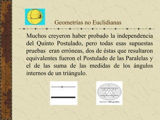 Geometrías no Euclidianas
Muchos creyeron haber probado la independencia
del Quinto Postulado, pero todas esas supuestas
pruebas eran erróneas, dos de éstas que resultaron
equivalentes fueron el Postulado de las Paralelas y
el de las suma de las medidas de los ángulos
internos de un triángulo.
 