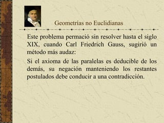 Este problema permació sin resolver hasta el siglo
XIX, cuando Carl Friedrich Gauss, sugirió un
método más audaz:
Si el axioma de las paralelas es deducible de los
demás, su negación manteniendo los restantes
postulados debe conducir a una contradicción.
Geometrías no Euclidianas
 