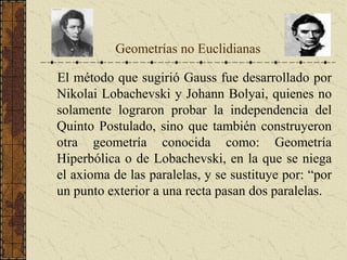 Geometrías no Euclidianas
El método que sugirió Gauss fue desarrollado por
Nikolai Lobachevski y Johann Bolyai, quienes no
solamente lograron probar la independencia del
Quinto Postulado, sino que también construyeron
otra geometría conocida como: Geometría
Hiperbólica o de Lobachevski, en la que se niega
el axioma de las paralelas, y se sustituye por: “por
un punto exterior a una recta pasan dos paralelas.
 