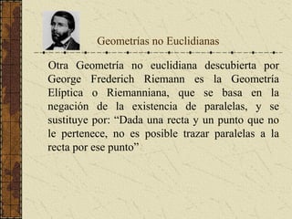 Geometrías no Euclidianas
Otra Geometría no euclidiana descubierta por
George Frederich Riemann es la Geometría
Elíptica o Riemanniana, que se basa en la
negación de la existencia de paralelas, y se
sustituye por: “Dada una recta y un punto que no
le pertenece, no es posible trazar paralelas a la
recta por ese punto”
 