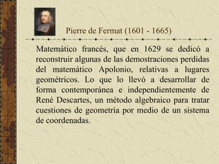 Matemático francés, que en 1629 se dedicó a
reconstruir algunas de las demostraciones perdidas
del matemático Apolonio, relativas a lugares
geométricos. Lo que lo llevó a desarrollar de
forma contemporánea e independientemente de
René Descartes, un método algebraico para tratar
cuestiones de geometría por medio de un sistema
de coordenadas.
Pierre de Fermat (1601 - 1665)
 