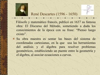 Filósofo y matemático francés, publicó en 1637 su famosa
obra: El Discurso del Método, sometiendo a duda los
conocimientos de la época con su frase: “Pienso luego
existo”.
Su obra maestra es sentar las bases del sistema de
coordenadas cartesianas, en la que usa las herramientas
del análisis y el álgebra para resolver problemas
geométricos, estableciendo un puente entre la geometría y
el álgebra, al asociar ecuaciones a curvas.
René Descartes (1596 - 1650)
 