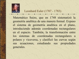 Matemático Suizo, que en 1748 sistematizó la
geometría analítica de una manera formal. Expuso
el sistema de geometría analítica en el plano,
introduciendo además coordenadas rectangulares
en el espacio. También, la transformación entre
los sistemas de coordenadas rectangulares a
polares y viceversa, y clasificó las curvas según
sus ecuaciones, estudiando sus propiedades
generales.
Leonhard Euler (1707 - 1783)
 