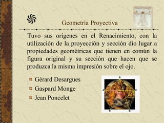 Geometría Proyectiva
Tuvo sus orígenes en el Renacimiento, con la
utilización de la proyección y sección dio lugar a
propiedades geométricas que tienen en común la
figura original y su sección que hacen que se
produzca la misma impresión sobre el ojo.
Gérard Desargues
Gaspard Monge
Jean Poncelet
 
