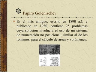 Papiro Golenischev
Es el más antiguo, escrito en 1890 a.C y
publicado en 1930, contiene 25 problemas
cuya solución involucra el uso de un sistema
de numeración no posicional, similar al de los
romanos, para el cálculo de áreas y volúmenes.
 