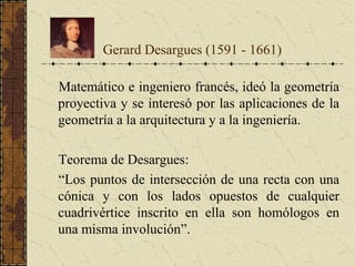 Matemático e ingeniero francés, ideó la geometría
proyectiva y se interesó por las aplicaciones de la
geometría a la arquitectura y a la ingeniería.
Teorema de Desargues:
“Los puntos de intersección de una recta con una
cónica y con los lados opuestos de cualquier
cuadrivértice inscrito en ella son homólogos en
una misma involución”.
Gerard Desargues (1591 - 1661)
 