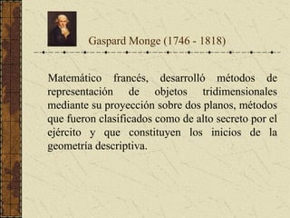 Matemático francés, desarrolló métodos de
representación de objetos tridimensionales
mediante su proyección sobre dos planos, métodos
que fueron clasificados como de alto secreto por el
ejército y que constituyen los inicios de la
geometría descriptiva.
Gaspard Monge (1746 - 1818)
 