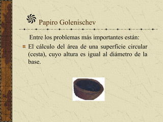Papiro Golenischev
Entre los problemas más importantes están:
El cálculo del área de una superficie circular
(cesta), cuyo altura es igual al diámetro de la
base.
 