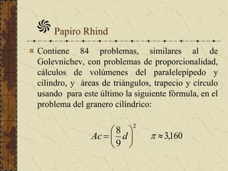 Contiene 84 problemas, similares al de
Golevnichev, con problemas de proporcionalidad,
cálculos de volúmenes del paralelepípedo y
cilindro, y áreas de triángulos, trapecio y círculo
usando para este último la siguiente fórmula, en el
problema del granero cilíndrico:
Papiro Rhind
2
9
8






 dAc 160,3
 