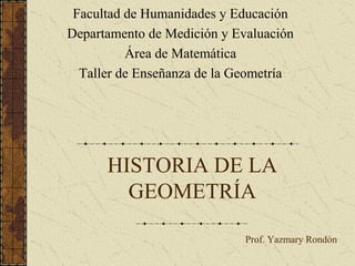 HISTORIA DE LA
GEOMETRÍA
Facultad de Humanidades y Educación
Departamento de Medición y Evaluación
Área de Matemática
Taller de Enseñanza de la Geometría
Prof. Yazmary Rondón
 