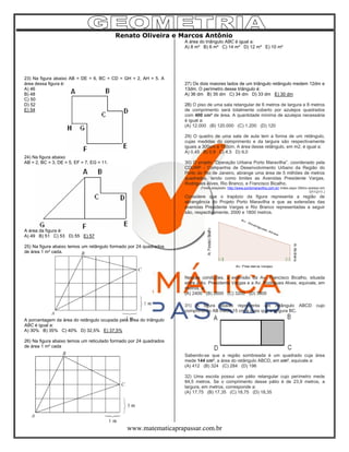 Renato Oliveira e Marcos Antônio
www.matematicaprapassar.com.br
23) Na figura abaixo AB = DE = 6, BC = CD = GH = 2, AH = 5. A
área dessa figura é:
A) 46
B) 48
C) 50
D) 52
E) 54
24) Na figura abaixo
AB = 2, BC = 3, DE = 5, EF = 7, EG = 11.
A área da figura é:
A) 49 B) 51 C) 53 D) 55 E) 57
25) Na figura abaixo temos um retângulo formado por 24 quadrados
de área 1 m² cada.
A porcentagem da área do retângulo ocupada pela área do triângulo
ABC é igual a:
A) 30% B) 35% C) 40% D) 32,5% E) 37,5%
26) Na figura abaixo temos um reticulado formado por 24 quadrados
de área 1 m² cada
A área do triângulo ABC é igual a:
A) 8 m² B) 6 m² C) 14 m² D) 12 m² E) 10 m²
27) Os dois maiores lados de um triângulo retângulo medem 12dm e
13dm. O perímetro desse triângulo é:
A) 36 dm B) 35 dm C) 34 dm D) 33 dm E) 30 dm
28) O piso de uma sala retangular de 6 metros de largura e 8 metros
de comprimento será totalmente coberto por azulejos quadrados
com 400 cm² de área. A quantidade mínima de azulejos necessária
é igual a:
(A) 12.000 (B) 120.000 (C) 1.200 (D) 120
29) O quadro de uma sala de aula tem a forma de um retângulo,
cujas medidas do comprimento e da largura são respectivamente
iguais a 300cm e 150cm. A área desse retângulo, em m2, é igual a:
A) 0,45 B) 0,9 C) 4,5 D) 9,0
30) O projeto “Operação Urbana Porto Maravilha”, coordenado pela
CDURP - Companhia de Desenvolvimento Urbano da Região do
Porto do Rio de Janeiro, abrange uma área de 5 milhões de metros
quadrados, tendo como limites as Avenidas Presidente Vargas,
Rodrigues Alves, Rio Branco, e Francisco Bicalho.
(Texto adaptado: http://www.portomaravilha.com.br/ index.aspx Último acesso em
07/12/11.)
Considere que o trapézio da figura representa a região de
abrangência do Projeto Porto Maravilha e que as extensões das
avenidas Presidente Vargas e Rio Branco representadas a seguir
são, respectivamente, 2000 e 1800 metros.
Nessas condições, a extensão da Av. Francisco Bicalho, situada
entre a Av. Presidente Vargas e a Av. Rodrigues Alves, equivale, em
metros, a:
(A) 2400 (B) 2600 (C) 3200 (D) 3800
31) A figura abaixo representa um retângulo ABCD cujo
comprimento AB mede 15 cm a mais que a largura BC.
Sabendo-se que a região sombreada é um quadrado cuja área
mede 144 cm², a área do retângulo ABCD, em cm², equivale a:
(A) 412 (B) 324 (C) 284 (D) 196
32) Uma escola possui um pátio retangular cujo perímetro mede
84,5 metros. Se o comprimento desse pátio é de 23,9 metros, a
largura, em metros, corresponde a:
(A) 17,75 (B) 17,35 (C) 18,75 (D) 18,35
 