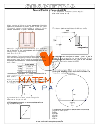 Renato Oliveira e Marcos Antônio
www.matematicaprapassar.com.br
33) Um escritório da Multirio, em formato quadrangular, foi dividido
por biombos paralelos a duas paredes opostas da sala, para que os
4 funcionários tivessem maior privacidade no trabalho. A vista de
cima está representada na figura, e as medidas estão em metros.
Sabe-se que a região destinada ao atendimento ocupa 1/4 da área
total do escritório. A área reservada para cada funcionário é, em
metros quadrados, equivalente a:
(A) 5 (B) 4 (C) 3 (D) 2
34) Um Assistente Técnico-Administrativo fez um levantamento do
preço de quatro caixas para arquivamento de processos. As caixas,
todas de mesma altura, têm o formato de um paralelepípedo
retoretângulo, e as medidas das arestas da base estão descritas na
tabela a seguir.
Considerando que quanto maior for o volume, maior será o custo da
caixa, o preço mais alto refere-se ao da caixa:
(A) IV (B) III (C) II (D) I
35) Um jogo educacional exibe a figura de um quadrado ABCD com
30 cm de lado, de onde foram retirados quatro quadrados menores
com lados iguais a 5 cm, conforme mostra a figura a seguir.
O perímetro da figura resultante, em cm, corresponde a:
(A) 60 (B) 80 (C) 100 (D) 120
36) A figura abaixo representa um terreno retangular de 9m de
largura e 15m de diagonal.
9 m
A área deste terreno, em metros quadrados, é igual a:
a) 96 b) 98 c) 108 d) 112
37) A figura a seguir representa a secretaria de uma escola.
Um computador deve ser ligado na tomada T, mas o fio AB, de
apenas 1,2 m de comprimento, não alcança a tomada. O menor
comprimento de uma extensão que seja capaz de ligar o fio AB à
tomada T tem, em metros, a seguinte medida:
(A) 3,8
(B) 4,0
(C) 4,8
(D) 5,0
38) Foi montado um palco (BC) de 6m de comprimento em uma
praça circular. A distância do palco até o centro (A) da praça é de
4m, conforme mostra a fi gura a seguir:
O comprimento da circunferência que representa o contorno da
praça é, em metros, igual a:
A) 6,28
B) 12, 56
C) 18,84
D) 25,12
E) 31,40
 