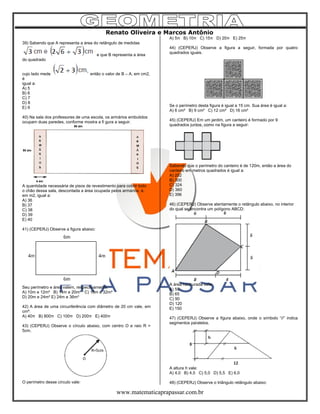 Renato Oliveira e Marcos Antônio
www.matematicaprapassar.com.br
39) Sabendo que A representa a área do retângulo de medidas
e que B representa a área
do quadrado
cujo lado mede então o valor de B – A, em cm2,
é
igual a:
A) 5
B) 6
C) 7
D) 8
E) 9
40) Na sala dos professores de uma escola, os armários embutidos
ocupam duas paredes, conforme mostra a fi gura a seguir.
A quantidade necessária de pisos de revestimento para cobrir todo
o chão dessa sala, descontada a área ocupada pelos armários, é,
em m2, igual a:
A) 36
B) 37
C) 38
D) 39
E) 40
41) (CEPERJ) Observe a figura abaixo:
Seu perímetro e área valem, respectivamente:
A) 10m e 12m² B) 14m e 20m² C) 16m e 32m²
D) 20m e 24m² E) 24m e 36m²
42) A área de uma circunferência com diâmetro de 20 cm vale, em
cm²:
A) 40π B) 800π C) 100π D) 200π E) 400π
43) (CEPERJ) Observe o círculo abaixo, com centro O e raio R =
5cm.
O perímetro desse círculo vale:
A) 5π B) 10π C) 15π D) 20π E) 25π
44) (CEPERJ) Observe a figura a seguir, formada por quatro
quadrados iguais.
Se o perímetro desta figura é igual a 15 cm. Sua área é igual a:
A) 6 cm² B) 9 cm² C) 12 cm² D) 16 cm²
45) (CEPERJ) Em um jardim, um canteiro é formado por 9
quadrados juntos, como na figura a seguir:
Sabendo que o perímetro do canteiro é de 120m, então a área do
canteiro em metros quadrados é igual a:
A) 252
B) 300
C) 324
D) 360
E) 396
46) (CEPERJ) Observe atentamente o retângulo abaixo, no interior
do qual se encontra um polígono ABCD:
A área hachurada vale:
A) 55
B) 65
C) 90
D) 120
E) 150
47) (CEPERJ) Observe a figura abaixo, onde o símbolo “//” indica
segmentos paralelos.
A altura h vale:
A) 4,0 B) 4,5 C) 5,0 D) 5,5 E) 6,0
48) (CEPERJ) Observe o triângulo retângulo abaixo:
 