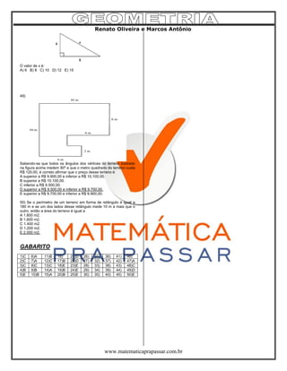 Renato Oliveira e Marcos Antônio
www.matematicaprapassar.com.br
O valor de x é:
A) 6 B) 8 C) 10 D) 12 E) 15
49)
Sabendo-se que todos os ângulos dos vértices do terreno ilustrado
na figura acima medem 90º e que o metro quadrado do terreno custa
R$ 120,00, é correto afirmar que o preço desse terreno é
A superior a R$ 9.900,00 e inferior a R$ 10.100,00.
B superior a R$ 10.100,00.
C inferior a R$ 9.500,00.
D superior a R$ 9.500,00 e inferior a R$ 9.700,00.
E superior a R$ 9.700,00 e inferior a R$ 9.900,00.
50) Se o perímetro de um terreno em forma de retângulo é igual a
180 m e se um dos lados desse retângulo mede 10 m a mais que o
outro, então a área do terreno é igual a
A 1.800 m2.
B 1.600 m2.
C 1.400 m2.
D 1.200 m2.
E 2.000 m2.
GABARITO
1)C 6)A 11)B 16) 21)D 26) 31) 36) 41) 46)
2)C 7)A 12)C 17)B 22)D 27) 32) 37) 42) 47)A
3)C 8)C 13)C 18)E 23)E 28) 33) 38) 43) 48)C
4)B 9)B 14)A 19)B 24)E 29) 34) 39) 44) 49)D
5)E 10)B 15)A 20)B 25)E 30) 35) 40) 45) 50)E
 