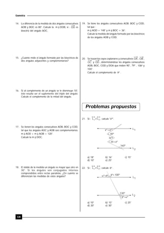 14
Geometría
14. La diferencia de la medida de dos ángulos consecutivos
AOB y BOC es 80°. Calcule la m ) DOB, si : OD es
bisectriz del ángulo AOC.
15. ¿Cuánto mide el ángulo formado por las bisectrices de
dos ángulos adyacentes y complementarios?
16. Si al complemento de un ángulo se le disminuye 10°,
éste resulta ser el suplemento del triple del ángulo.
Calcule el complemento de la mitad del ángulo.
17. Se tienen los ángulos consecutivos AOB, BOC y COD,
tal que los ángulos AOC y AOB son complementarios;
m ) AOD + m ) AOB = 120°.
Calcule la m ) DOC.
18. El doble de la medida un ángulo es mayor que otro en
30°. Si los ángulos son conjugados internos
comprendidos entre rectas paralelas, ¿En cuánto se
diferencian las medidas de estos ángulos?
19. Se tiene los ángulos consecutivos AOB; BOC y COD,
tal que :
m ) AOD = 148° y m ) BOC = 36°.
Calcule la medida del ángulo formado por las bisectrices
de los ángulos AOB y COD.
20. Se trazan los rayos coplanares y consecutivos OA , OB ,
OC y OD , determinándose los ángulos consecutivos
AOB, BOC, COD y DOA que miden 90°, 7 , 10 y
100°.
Calcule el complemento de  .
Problemas propuestos
21. Si : L // L1 2 , calcule "xº".
L1
L2
160º
xº+aº
40º
3xº
20+aº
a) 18° b) 16° c) 15°
d) 10° e) 25°
22. Si : L // L1 2 , calcule  .
L1
L2
 º º º+100º
130º
 º º
a) 10° b) 15° c) 25°
d) 20° e) 30°
 