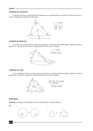 106
Geometría
TEOREMA DEL INCENTRO
El incentro determina en cada bisectriz dos segmentos que son proporcionales a la suma de los lados que forman el
vértice de donde parte la bisectriz y al tecer lado.
B
A C
 
D
a

 
b
I
"I" incentro
b
ac
ID
BI 

TEOREMA DE MENELAO
Si se traza una recta transversal a los lados de un triángulo, se determinan sobre dichos lados 6 segmentos, donde el
producto de 3 de ellos no consecutivos es igual al producto de los otros 3 restantes.
E
D
A C F
B
x
m
n
y
q
z
L
L secante
m.n.q = x.y.z
TEOREMA DE CEVA
Si en un triángulo se trazan 3 cevianas interiores concurrentes, se determinan sobre los lados 6 segmentos, donde el
producto de 3 de ellos no consecutivos es igual al producto de los otros 3 restantes.
E
D
A C
F
B
x
m
n
y
z
m.n.q = x.y.z
O
q
* AD , BE y CF cevianas
* "O" cevacentro
SEMEJANZA
Definción : Dos figuras son semejantes se tienen la misma forma, y tamaños distintos.
Ejm. :
4u 3u
l l
l
l
* *
2 l2
l2
 