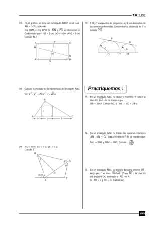TRILCE
109
07. En el gráfico, se tiene un rectángulo ABCD en el cual :
AD = 2CD, y donde :
m ) OMA = m ) BPO. Si : MN y PQ se intersectan en
O, de modo que : PO = 2 cm, QO = 4 cm y MO = 5 cm.
Calcule NO.
B C
DA
M
P
N
O
Q
08. Calcule la medida de la hipotenusa del triángulo ABC.
Si : 20yx 22
 u2
; 8l u.
l
lx y
A
B
C
09. RS = 10 u, ES = 5 u, VE = 3 u.
Calcule ST.




R
S
T
V
E
10. P, Q y T son puntos de tangencia, a y b son los radios de
las semicircunferencias. Determinar la distancia de T a
la recta PQ .
O O'
a
b
P
Q
T
Practiquemos :
11. En un triángulo ABC, se ubica el incentro "I" sobre la
bisectriz BM , de tal manera que :
3IB = 2BM. Calcule AC, si : AB + BC = 24 u.
12. En un triángulo ABC, se trazan las cevianas interiores
AM , BN y CL concurrentes en P, de tal manera que:
5AL = 2AB y 9BM = 5BC. Calcule : )
PN
PB
( .
13. En un triángulo ABC, se traza la bisectriz interior BF ,
luego por F se traza AB//FQ (Q en BC ), la bisectriz
del ángulo FQC intersecta a AC en R.
Si : FR = a y RC = b. Calcule AF.
 
