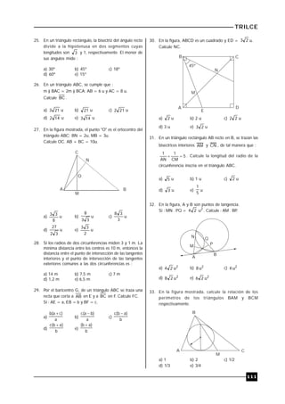 TRILCE
111
25. En un triángulo rectángulo, la bisectriz del ángulo recto
divide a la hipotenusa en dos segmentos cuyas
longitudes son 3 y 1, respectivamente. El menor de
sus ángulos mide :
a) 30º b) 45º c) 18º
d) 60º e) 15º
26. En un triángulo ABC, se cumple que :
m ) BAC = 2m ) BCA; AB = 6 u y AC = 8 u.
Calcule BC .
a) 213 u b) 21 u c) 212 u
d) 142 u e) 143 u
27. En la figura mostrada, el punto "O" es el ortocentro del
triángulo ABC; BN = 2u, MB = 3u.
Calcule OC. AB + BC = 10u.
C
A B
O
N
M
a)
8
33
u b)
33
8
u c)
3
38
u
d)
32
27
u e)
2
33
u
28. Si los radios de dos circunferencias miden 3 y 1 m. La
mínima distancia entre los centros es 10 m, entonces la
distancia entre el punto de intersección de las tangentes
interiores y el punto de intersección de las tangentes
exteriores comunes a las dos circunferencias es :
a) 14 m b) 7,5 m c) 7 m
d) 1,2 m e) 6,5 m
29. Por el baricentro G, de un triángulo ABC se traza una
recta que corta a AB en E y a BC en F. Calcule FC.
Si : AE = a, EB = b y BF = c.
a)
a
)ca(b 
b)
a
)ba(c 
c)
b
)ab(c 
d)
b
)ab(c 
e)
b
)ab( 
30. En la figura, ABCD es un cuadrado y ED = 23 u.
Calcule NC.
B C
A D
E
M
N
45º
a) 2 u b) 2 u c) 22 u
d) 3 u e) 23 u
31. En un triángulo rectángulo AB recto en B, se trazan las
bisectrices interiores AM y CN , de tal manera que :
5
CM
1
AN
1
 . Calcule la longitud del radio de la
circunferencia inscria en el triángulo ABC.
a) 5 u b) 1 u c) 2 u
d) 3 u e)
5
1
u
32. En la figura, A y B son puntos de tangencia.
Si : MN . PQ = 24 2
u . Calcule : AM . BP..
N
M
Q
P
A
B
a) 2
u24 b) 2
u8 c) 2
u4
d) 2
u28 e) 2
u26
33. En la figura mostrada, calcule la relación de los
perímetros de los triángulos BAM y BCM
respectivamente.
B
A
M
C
a) 1 b) 2 c) 1/2
d) 1/3 e) 3/4
 
