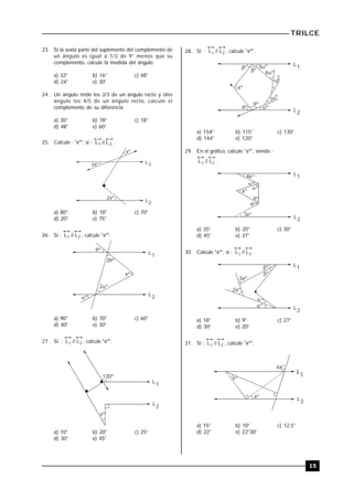 TRILCE
15
23. Si la sexta parte del suplemento del complemento de
un ángulo es igual a 1/3 de 9° menos que su
complemento, calcule la medida del ángulo.
a) 32° b) 16° c) 48°
d) 24° e) 30°
24. Un ángulo mide los 2/3 de un ángulo recto y otro
ángulo los 4/5 de un ángulo recto, calcule el
complemento de su diferencia.
a) 30° b) 78° c) 18°
d) 48° e) 60°
25. Calcule : "xº", si : 21 L//L .
L1
L2
xº
2xº
2xº
a) 80° b) 18° c) 70°
d) 20° e) 75°
26. Si : L // L1 2 , calcule "xº".
L1
L2
xº

2º
2º
º
º
a) 90° b) 70° c) 60°
d) 40° e) 30°
27. Si : L // L1 2 , calcule "xº".
L1
L2
xº
120º
a) 10° b) 20° c) 25°
d) 30° e) 45°
28. Si : L // L1 2 , calcule "xº".
L1
L2
 5º
º 4º
3º
2º
ºº
º
xº
º
a) 154° b) 115° c) 130°
d) 144° e) 120°
29. En el gráfico, calcule "xº", siendo :
L // L1 2 .
L1
L2
º
º
º
º
4x
3xº
xº
º
a) 35° b) 20° c) 30°
d) 45° e) 37°
30. Calcule "xº", si : L // L1 2 .
L1
L2
º
º
º
3xº
2xº
º
a) 18° b) 9° c) 27°
d) 30° e) 20°
31. Si : L // L1 2 , calcule "xº".
L2
x
6x
x
º
º
º
a) 15° b) 10° c) 12,5°
d) 22° e) 22°30'
 