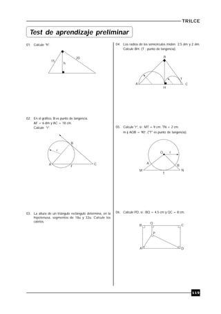 TRILCE
119
01. Calcule "h".
15
20
h
02. En el gráfico, B es punto de tangencia.
AF = 6 dm y AC = 18 cm.
Calcule "r".
A
B
C
F
r
03. La altura de un triángulo rectángulo determina, en la
hipotenusa, segmentos de 18u y 32u. Calcule los
catetos.
04. Los radios de los semicírculos miden 2,5 dm y 2 dm.
Calcule BH. (T : punto de tangencia).
A
B
C
H
T
05. Calcule "r", si : MT = 9 cm: TN = 2 cm.
m ) AOB = 90°. ("T" es punto de tangencia).
O r
A
B
NM
T
06. Calcule PD, si : BQ = 4,5 cm y QC = 8 cm.
B
Q
C
P
A D
Test de aprendizaje preliminar
 