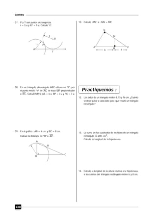 120
Geometría
07. P y T son puntos de tangencia.
r = 5 u y AT = 9 u. Calcule "x".
x
r P
B
A
T
08. En un triángulo obtusángulo ABC obtuso en "B", por
el punto medio "M" de AC se traza MP perpendicular
a BC . Calcule MP, si: AB = 6 u; BP = 3 u y PC = 7 u.
09. En el gráfico : AB = 6 cm y BC = 8 cm.
Calcule la distancia de "O" a AC .
A
B
O
C
10. Calcule "AN", si : MN = MP.
H
N
M
A P
b a
Practiquemos :
12. Los lados de un triangulo miden 8, 15 y 16 cm. ¿Cuánto
se debe quitar a cada lado para que resulte un triángulo
rectángulo?
13. La suma de los cuadrados de los lados de un triángulo
rectángulo es 200 2
cm .
Calcule la longitud de la hipotenusa.
14. Calcule la longitud de la altura relativa a la hipotenusa,
si los catetos del triángulo rectángulo miden 6 y 8 cm.
 