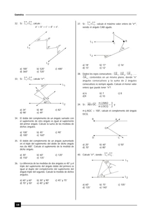 16
Geometría
32. Si : L // L1 2 , calcule :
a° + b° + c° + d° + e°.
L1
L2
aº dº
bº
eº
cº
a) 180° b) 520° c) 480°
d) 360° e) 720°
33. Si : L // L1 2 , calcule "xº".
L1
L2
34º
48º


xº
a) 34° b) 48° c) 82°
d) 98° e) 49°
34. El doble del complemento de un ángulo sumado con
el suplemento de otro ángulo es igual al suplemento
del primer ángulo. Calcule la suma de las medidas de
dichos ángulos.
a) 100° b) 45° c) 90°
d) 180° e) 160º
35. El doble del complemento de un ángulo aumentado
en el triple del suplemento del doble de dicho ángulo
nos da 480°. Calcule el suplemento de la medida de
dicho ángulo.
a) 30° b) 60° c) 120°
d) 150° e) 135°
36. La diferencia de las medidas de dos ángulos es 40° y el
triple del suplemento del ángulo doble del primero es
igual al duplo del complemento del suplemento del
ángulo triple del segundo. Calcule la medida de dichos
ángulos.
a) 60° y 60° b) 30° y 90° c) 45° y 75°
d) 70° y 50° e) 40° y 80°
37. Si : L // L1 2 , calcule el máximo valor entero de "xº",
siendo el ángulo CAB agudo.
L1
L2 3x
2x
A
B
C
º
a) 18° b) 17° c) 16°
d) 15° e) 12°
38. Dados los rayos consecutivos : OA1
, OA 2
, OA 3 , ....
OAn , contenidos en un mismo plano, donde "n"
ángulos consecutivos y la suma de 2 ángulos
consecutivos es siempre agudo. Calcule el menor valor
entero que puede tener "n"?
a) 6 b) 7 c) 8
d)9 e) 10
39. Si : DC//AB ,
2
3
DCQ)m
BAQ)m



y
m ) AQC = 100°, calcule el complemento del ángulo
DCQ.
B
D
A
Q
C
a) 20° b) 60° c) 50°
d) 70° e) 80°
40. Calcule "xº", siendo : L // L1 2 .
L1
L2




xº
a) 60° b) 75° c) 105°
d) 135° e) 140°
 